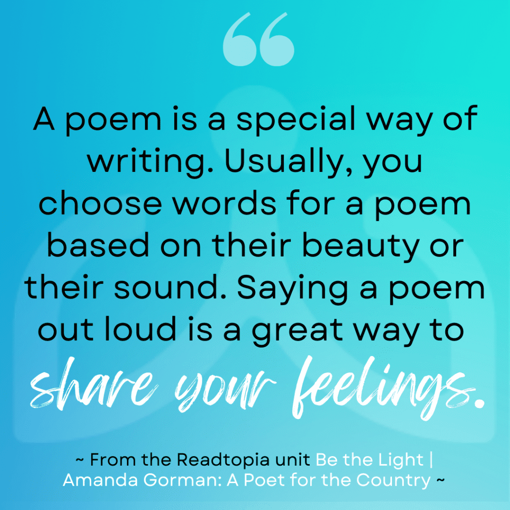 Quote for the Readtopia unit "Be the Light" anchored in the story of Amanda Gorman: A Poet for the Country " A poem is a special way of writing. Usually, you choose words for a poem based on their beauty or their sound. Saying a poem out loud is a great way to share feelings."